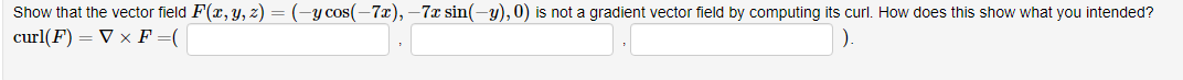 Show that the vector field F(x, y, z) = (-y cos(-7x), –7x sin(-y), 0) is not a gradient vector field by computing its curl. How does this show what you intended?
curl(F) = V x F =(
).
