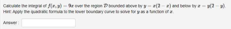 Calculate the integral of f(x, y) = 9x over the region D bounded above by y = x(2 – x) and below by a = y(2 – y).
Hint: Apply the quadratic formula to the lower boundary curve to solve for Y as a function of x.
Answer :
