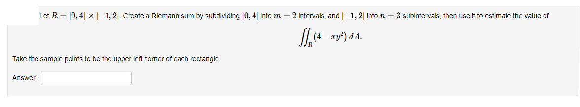 Let R = [0, 4] x [-1,2]. Create a Riemann sum by subdividing [0, 4] into m
2 intervals, and -1, 2] into n
3 subintervals, then use it to estimate the value of
JL,(4 - zy") dA.
Take the sample points to be the upper left corner of each rectangle.
Answer:
