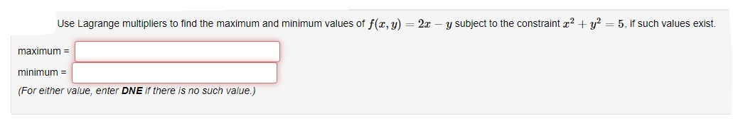 Use Lagrange multipliers to find the maximum and minimum values of f(x, y) = 2x – y subject to the constraint x? + y?
5. if such values exis.
maximum =
minimum =
(For either value, enter DNE if there is no such value.)
