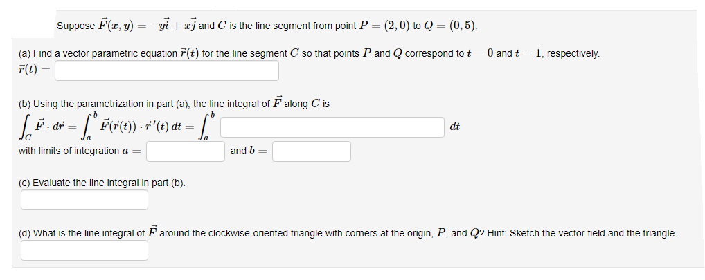 Suppose F(r, y)
-yi + xj and C is the line segment from point P = (2,0) to Q = (0, 5).
(a) Find a vector parametric equation 7(t) for the line segment C so that points P and Q correspond to t = 0 and t = 1, respectively.
r(t) =
(b) Using the parametrization in part (a), the line integral of F along C is
F. dr
= | F(F(t)) · F"(t) dt =
dt
with limits of integration a =
and b
(C) Evaluate the line integral in part (b).
(d) What is the line integral of F around the clockwise-oriented triangle with corners at the origin, P, and Q? Hint: Sketch the vector field and the triangle.
