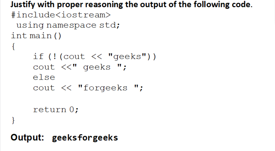 Justify with proper reasoning the output of the following code.
#include<iostream>
using namespace std;
int main ()
{
if (!(cout « "geeks"))
cout <<" geeks ";
else
cout << "forgeeks ";
return 0;
