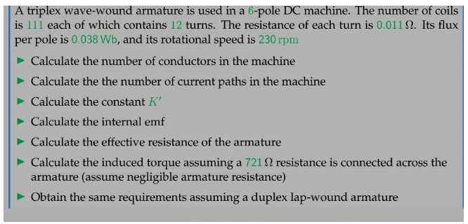 A triplex wave-wound armature is used in a 6-pole DC machine. The number of coils
is 111 each of which contains 12 turns. The resistance of each turn is 0.0112. Its flux
per pole is 0.038 Wb, and its rotational speed is 230 rpm
Calculate the number of conductors in the machine
Calculate the the number of current paths in the machine
Calculate the constant K'
Calculate the internal emf
Calculate the effective resistance of the armature
Calculate the induced torque assuming a 721 2 resistance is connected across the
armature (assume negligible armature resistance)
Obtain the same requirements assuming a duplex lap-wound armature
