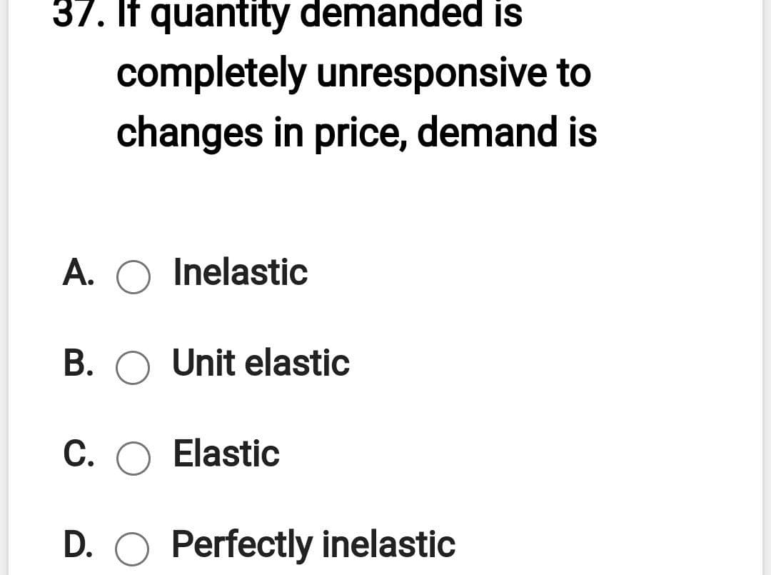 37. If quantity demanded is
completely unresponsive to
changes in price, demand is
A. O Inelastic
B. O Unit elastic
C. O Elastic
D. O Perfectly inelastic
