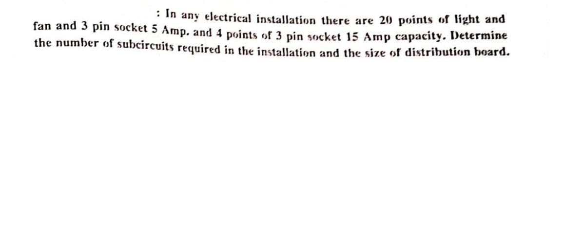 : In any electrical installation there are 20 points of light and
fan and 3 pin socket 5 Amp. and 4 points of 3 pin socket 15 Amp capacity. Determine
the number of subcircuits required in the installation and the size of distribution board.