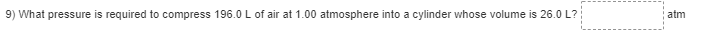 9) What pressure is required to compress 196.0 L of air at 1.00 atmosphere into a cylinder whose volume is 26.0 L?
atm
