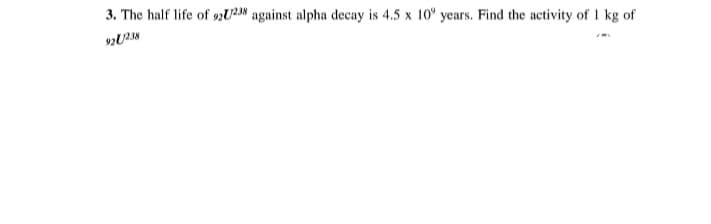 3. The half life of 92U23% against alpha decay is 4.5 x 10" years. Find the activity of I kg of
