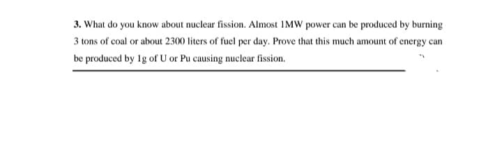 3. What do you know about nuclear fission. Almost 1MW power can be produced by burning
3 tons of coal or about 2300 liters of fuel per day. Prove that this much amount of energy can
be produced by 1g of U or Pu causing nuclear fission.
