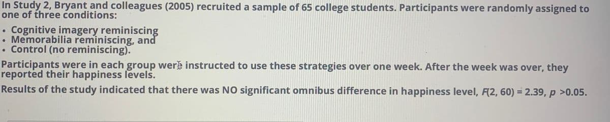 In Study 2, Bryant and colleagues (2005) recruited a sample of 65 college students. Participants were randomly assigned to
one of three conditions:
Cognitive imagery reminiscing
Memorabilia reminiscing, and
Control (no reminiscing).
Participants were in each group werk instructed to use these strategies over one week. After the week was over, they
reported their happiness levels.
Results of the study indicated that there was NO significant omnibus difference in happiness level, F(2, 60) = 2.39, p >0.05.
%3D
