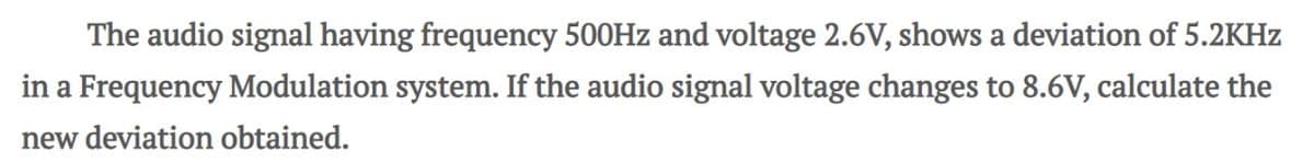 The audio signal having frequency 500Hz and voltage 2.6V, shows a deviation of 5.2KHz
in a Frequency Modulation system. If the audio signal voltage changes to 8.6V, calculate the
new deviation obtained.