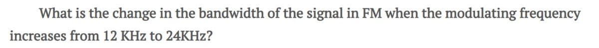 What is the change in the bandwidth of the signal in FM when the modulating frequency
increases from 12 KHz to 24KHz?