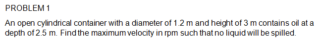 PROBLEM 1
An open cylindrical container with a diameter of 1.2 m and height of 3 m contains oil at a
depth of 2.5 m. Find the maximum velocity in rpm such that no liquid will be spilled.
