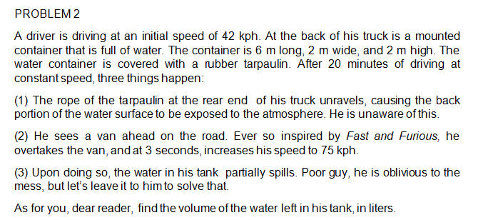 PROBLEM 2
A driver is driving at an initial speed of 42 kph. At the back of his truck is a mounted
container that is full of water. The container is 6 m long, 2 m wide, and 2 m high. The
water container is covered with a rubber tarpaulin. After 20 minutes of driving at
constant speed, three things happen:
(1) The rope of the tarpaulin at the rear end of his truck unravels, causing the back
portion of the water surface to be exposed to the atmosphere. He is unaware of this.
(2) He sees a van ahead on the road. Ever so inspired by Fast and Furious, he
overtakes the van, and at 3 seconds, increases his speed to 75 kph.
(3) Upon doing so, the water in his tank partially spills. Poor guy, he is oblivious to the
mess, but let's leave it to him to solve that.
As for you, dear reader, find the volume of the water left in his tank, in liters.
