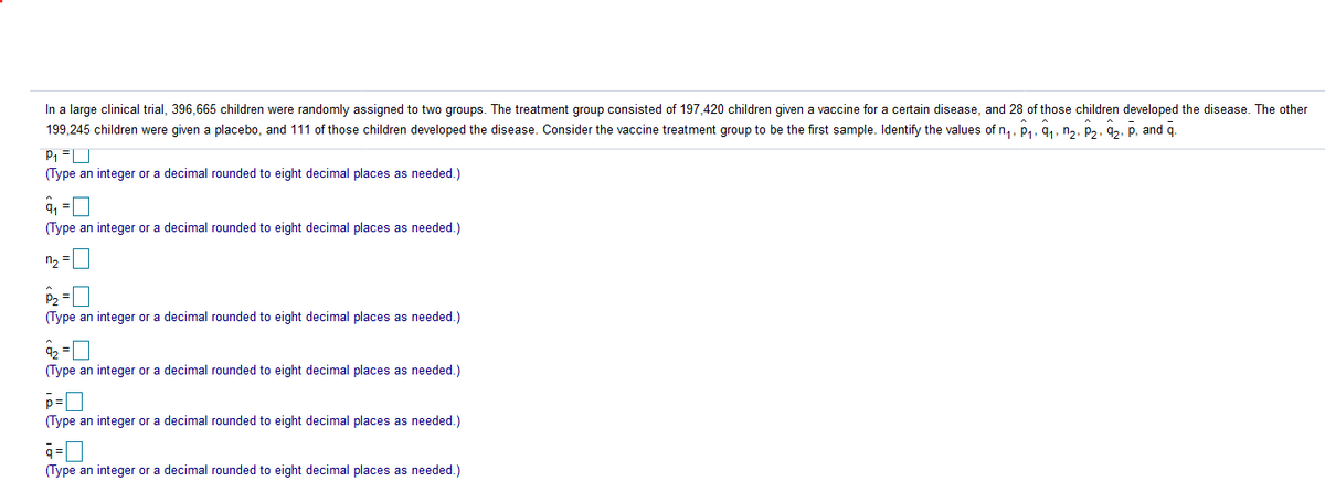 In a large clinical trial, 396,665 children were randomly assigned to two groups. The treatment group consisted of 197,420 children given a vaccine for a certain disease, and 28 of those children developed the disease. The other
199,245 children were given a placebo, and 111 of those children developed the disease. Consider the vaccine treatment group to be the first sample. Identify the values of n,, p,, a., na. P2, 9.. P. and g.
(Type an integer or a decimal rounded to eight decimal places as needed.)
(Type an integer or a decimal rounded to eight decimal places as needed.)
n2
P2 =
(Type an integer or a decimal rounded to eight decimal places as needed.)
(Type an integer or a decimal rounded to eight decimal places as needed.)
(Type an integer or a decimal rounded to eight decimal places as needed.)
(Type an integer or a decimal rounded to eight decimal places as needed.)
