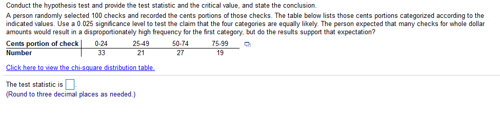 Conduct the hypothesis test and provide the test statistic and the critical value, and state the conclusion.
A person randomly selected 100 checks and recorded the cents portions of those checks. The table below lists those cents portions categorized according to the
indicated values. Use a 0.025 significance level to test the claim that the four categories are equally likely. The person expected that many checks for whole dollar
amounts would result in a disproportionately high frequency for the first category, but do the results support that expectation?
Cents portion of check
Number
0-24
25-49
50-74
75-99
33
21
27
19
Click here to view the chi-square distribution table.
The test statistic is
(Round to three decimal places as needed.)
