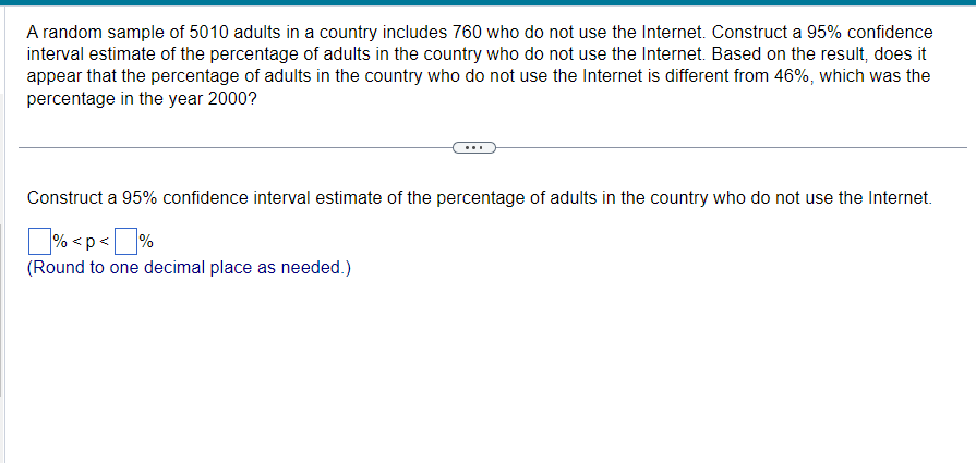 A random sample of 5010 adults in a country includes 760 who do not use the Internet. Construct a 95% confidence
interval estimate of the percentage of adults in the country who do not use the Internet. Based on the result, does it
appear that the percentage of adults in the country who do not use the Internet is different from 46%, which was the
percentage in the year 2000?
Construct a 95% confidence interval estimate of the percentage of adults in the country who do not use the Internet.
% <p<%
(Round to one decimal place as needed.)