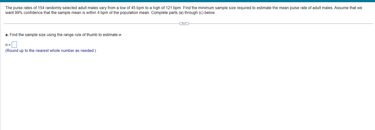 The pulse rates of 154 randomly selected adult males vary from a low of 45 bpm to a high of 121 bpm. Find the minimum sample size required to estimate the mean pulse rate of adult males. Assume that we
want 99% confidence that the sample mean is within 4 bpm of the population mean. Complete parts (a) through (c) below.
a. Find the sample size using the range rule of thumb to estimate o.
n=
(Round up to the nearest whole number as needed.)
(...)