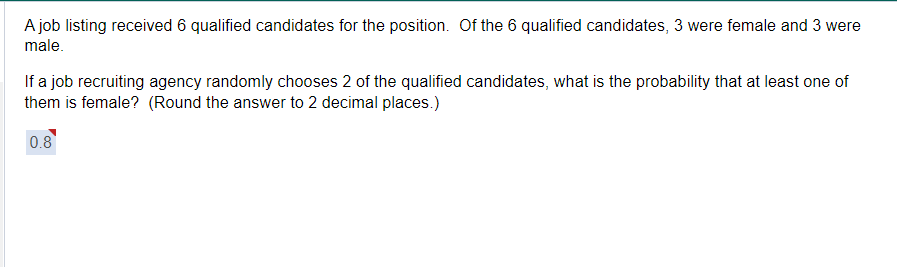 A job listing received 6 qualified candidates for the position. Of the 6 qualified candidates, 3 were female and 3 were
male.
If a job recruiting agency randomly chooses 2 of the qualified candidates, what is the probability that at least one of
them is female? (Round the answer to 2 decimal places.)
0.8