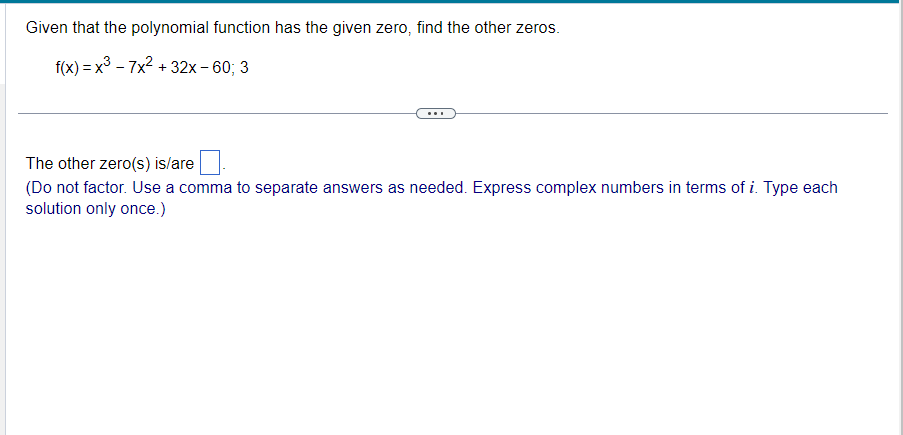 Given that the polynomial function has the given zero, find the other zeros.
f(x)=x³-7x² + 32x - 60; 3
The other zero(s) is/are
(Do not factor. Use a comma to separate answers as needed. Express complex numbers in terms of i. Type each
solution only once.)