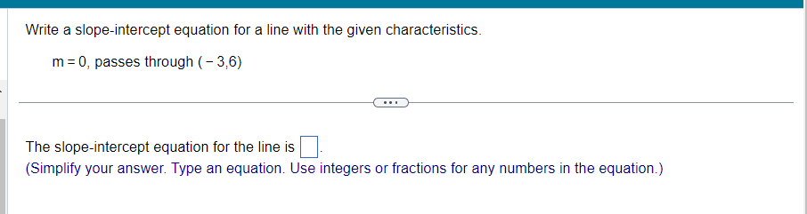Write a slope-intercept equation for a line with the given characteristics.
m = 0, passes through (-3,6)
The slope-intercept equation for the line is
(Simplify your answer. Type an equation. Use integers or fractions for any numbers in the equation.)