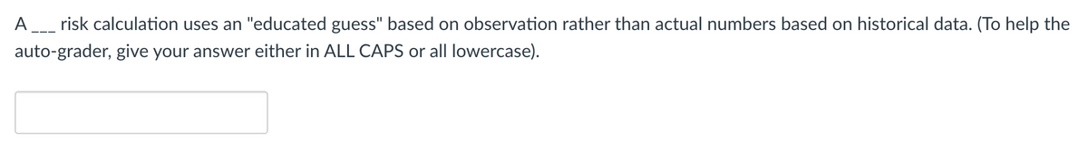 A_ risk calculation uses an "educated guess" based on observation rather than actual numbers based on historical data. (To help the
auto-grader, give your answer either in ALL CAPS or all lowercase).
