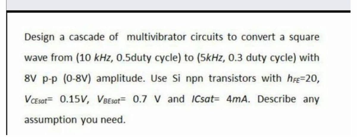 Design a cascade of multivibrator circuits to convert a square
wave from (10 kHz, 0.5duty cycle) to (5kHz, 0.3 duty cycle) with
8V p-p (0-8V) amplitude. Use Si npn transistors with h=20,
VCEsat= 0.15V, VBEsat= 0.7 V and ICsat= 4mA. Describe any
assumption you need.
