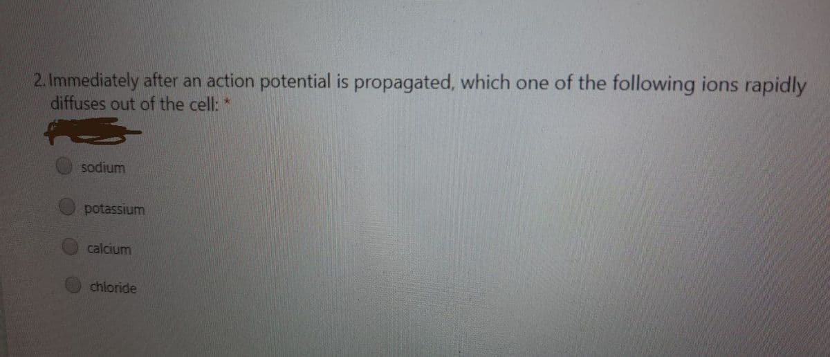 2. Immediately after an action potential is propagated, which one of the following ions rapidly
diffuses out of the cell: *
sodium
potassium
calcium
chloride
