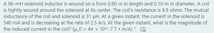 A 96-mH solenoid inductor is wound on a form 0.80 m in length and 0.10 m in diameter. A coil
is tightly wound around the solenoid at its center. The coil's resistance is 9.9 ohms. The mutual
inductance of the coil and solenoid is 31 µH. At a given instant, the current in the solenoid is
540 mA and is decreasing at the rate of 2.5 A/s. At the given instant, what is the magnitude of
the induced current in the coil? (µ_0 = 4Tt x 10^-7 T•m/A) *
