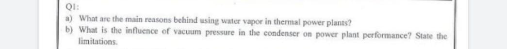 Q1:
a) What are the main reasons behind using water vapor in thermal power plants?
b) What is the influence of vacuum pressure in the condenser on power plant performance? State the
limitations.
