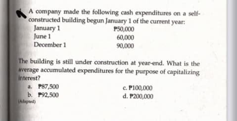 A company made the following cash expenditures on a self-
constructed building begun January 1 of the current year:
January 1
June 1
December 1
P50,000
60,000
90,000
The building is still under construction at year-end. What is the
average accumulated expenditures for the purpose of capitalizing
Interest?
c. P100,000
d. P200,000
a. P87,500
b. P92,500
(Adapted)
