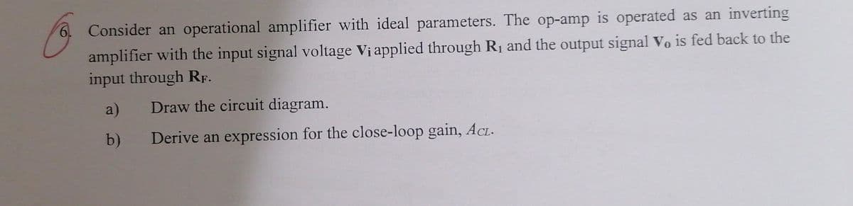 6. Consider an operational amplifier with ideal parameters. The op-amp is operated as an inverting
amplifier with the input signal voltage Vi applied through R₁ and the output signal Vo is fed back to the
input through RF.
a)
Draw the circuit diagram.
b)
Derive an expression for the close-loop gain, ACL-