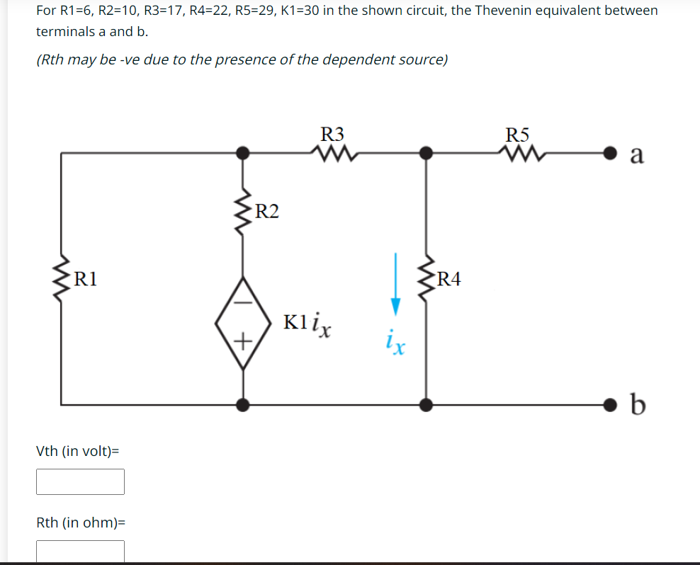 For R1=6, R2=10, R3=17, R4=22, R5=29, K1=30 in the shown circuit, the Thevenin equivalent between
terminals a and b.
(Rth may be -ve due to the presence of the dependent source)
R1
Vth (in volt)=
Rth (in ohm)=
<R2
+
R3
Klix
ix
R4
R5
a
b