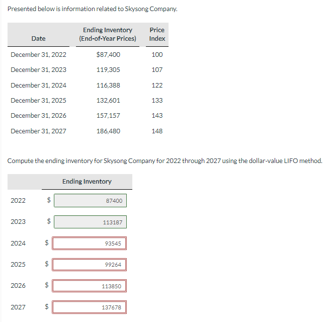 Presented below is information related to Skysong Company.
December 31, 2022
December 31, 2023
December 31, 2024
December 31, 2025
December 31, 2026
December 31, 2027
2022
2023
2024
2025
Date
2026
2027
$
+A
Compute the ending inventory for Skysong Company for 2022 through 2027 using the dollar-value LIFO method.
$
EA
tA
+A
Ending Inventory
(End-of-Year Prices)
+A
$87,400
119,305
116,388
132,601
157,157
186,480
Ending Inventory
87400
113187
93545
99264
113850
Price
Index
100
107
137678
122
133
143
148