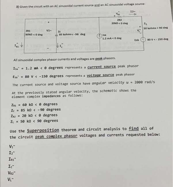 3) Given the circuit with an AC sinusoidal current source and an AC sinusoidal voltage source:
ZR1
$60k0 <0 deg
V₁"
I₂"
IR1
V1-
Zc
85 kohms <-90 deg
Ic
VR2™
VL™
VIC
ZR1 = 60 k < 0 degrees
Zc = 85 k0 <-90 degrees
ZR2 = 20 kn 0 degrees
Z₁ = 50 kn < 90 degrees
www
ZR2
20k0 <0 deg
Isa
1.2 mA <0 deg
12-
+
Esb
All sinusoidal complex phasor currents and voltages are peak phasors.
Isa 1.2 mA <0 degrees represents a current source peak phasor
Esb = 80 V < -150 degrees represents a voltage source peak phasor
The current source and voltage source have angular velocity w 2000 rad/s
At the previously stated angular velocity, the schematic shows the
element complex impedances as follows:
ZL
50 kohms < 90 deg
80 V<-150 deg
Use the Superposition theorem and circuit analysis to find all of
the circuit peak complex phasor voltages and currents requested below: