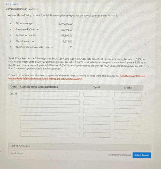 View Policies
Current Attempt in Progress
Assume the following data for Sandhill Home Appliance Repair for the payroll quarter ended March 31
.
.
.
.
Gross earnings
Employee FICA taxes
Federal income tax
State income tax
Number of employees this quarter:
Date Account Titles and Explanation
Apr. 15
$294,000.00
Sandhill is subject to the following rates: FICA 7.65% (the 7.65% FICA tax rate consists of the Social Security tax rate of 6.2% on
salaries and wages up to $128,400 and the Medicare tax rate of 1.45% on all salaries and wages), state unemployment 5.4% up to
$7,000, and federal unemployment 0.6% up to $7,000. No employee reached the limit for FICA taxes, and all employees reached the
limit for unemployment taxes in the first quarter.
List of Accounts
22.491.00
58,800.00
Prepare the journal entry to record payment of employer taxes, assuming all taxes were paid on April 15. (Credit account titles are
automatically indented when amount is entered. Do not indent manually)
Save for Later
5,879.00
30
Debit
Credit
1000
Attempts: 0 of 3 used Submit Answer