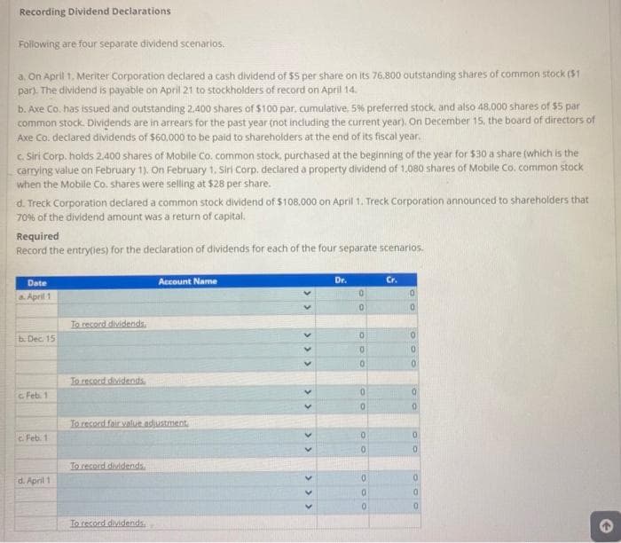 Recording Dividend Declarations
Following are four separate dividend scenarios.
a. On April 1. Meriter Corporation declared a cash dividend of $5 per share on its 76.800 outstanding shares of common stock ($1
par). The dividend is payable on April 21 to stockholders of record on April 14.
b. Axe Co. has issued and outstanding 2.400 shares of $100 par, cumulative. 5% preferred stock, and also 48,000 shares of $5 par
common stock. Dividends are in arrears for the past year (not including the current year). On December 15, the board of directors of
Axe Co. declared dividends of $60,000 to be paid to shareholders at the end of its fiscal year.
c. Siri Corp. holds 2,400 shares of Mobile Co. common stock, purchased at the beginning of the year for $30 a share (which is the
carrying value on February 1). On February 1. Siri Corp. declared a property dividend of 1,080 shares of Mobile Co. common stock
when the Mobile Co. shares were selling at $28 per share.
d. Treck Corporation declared a common stock dividend of $108.000 on April 1. Treck Corporation announced to shareholders that
70% of the dividend amount was a return of capital.
Required
Record the entry(ies) for the declaration of dividends for each of the four separate scenarios.
Date
a. April 1
b. Dec. 15
c Feb. 1
c. Feb. 1
d. April 1
To record dividends.
To record dividends
To record fair value adjustment
To record dividends.
Account Name
To record dividends
<<
<<
<< < < <
Dr.
0
0
0
0
0
0
0
0
0
0
0
0
Cr.
0
0
0
0
0
0
0
0
0