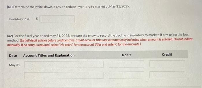 (a1) Determine the write-down, if any, to reduce inventory to market at May 31, 2025.
Inventory loss
(a2) For the fiscal year ended May 31, 2025, prepare the entry to record the decline in inventory to market, if any, using the loss
method. (List all debit entries before credit entries. Credit account titles are automatically indented when amount is entered. Do not indent
manually. If no entry is required, select "No entry for the account titles and enter O for the amounts.)
Date Account Titles and Explanation
May 31
Debit
Credit