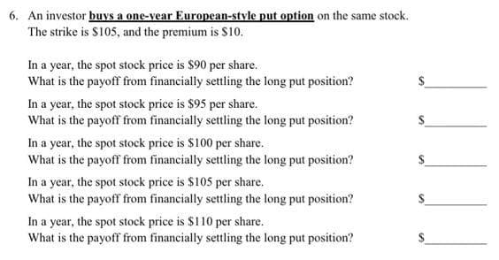 6. An investor buys a one-year European-style put option on the same stock.
The strike is $105, and the premium is $10.
In a year, the spot stock price is $90 per share.
What is the payoff from financially settling the long put position?
In a year, the spot stock price is $95 per share.
What is the payoff from financially settling the long put position?
In a year, the spot stock price is $100 per share.
What is the payoff from financially settling the long put position?
In a year, the spot stock price is $105 per share.
What is the payoff from financially settling the long put position?
In a year, the spot stock price is $110 per share.
What is the payoff from financially settling the long put position?
