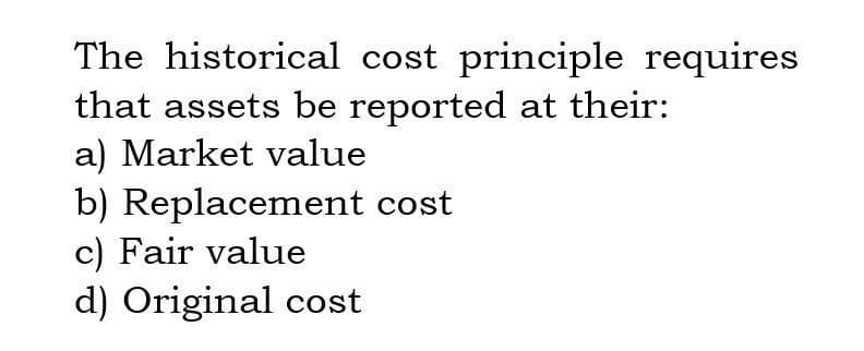 The historical cost principle requires
that assets be reported at their:
a) Market value
b) Replacement cost
c) Fair value
d) Original cost