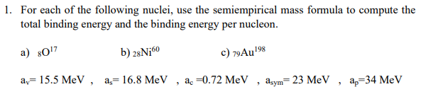 1. For each of the following nuclei, use the semiempirical mass formula to compute the
total binding energy and the binding energy per nucleon.
a) 80¹7
b) 28 N160
c) 79 Au ¹98
a, 15.5 MeV, a, 16.8 MeV , ac -0.72 MeV
"
asym=23 MeV ap=34 MeV
"