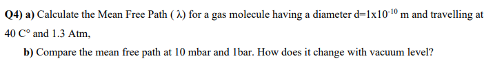 Q4)
a) Calculate the Mean Free Path (2) for a gas molecule having a diameter d=1x10-¹0 m and travelling at
40 C° and 1.3 Atm,
b) Compare the mean free path at 10 mbar and 1bar. How does it change with vacuum level?