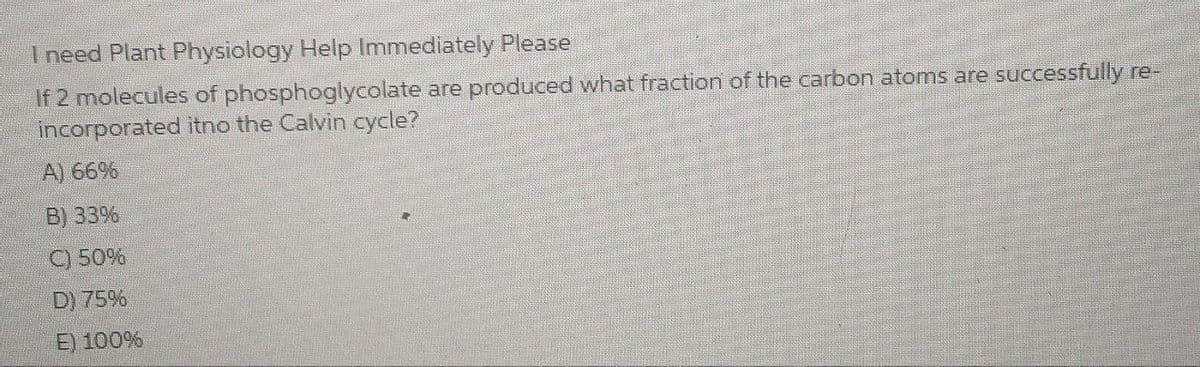 I need Plant Physiology Help Immediately Please
If 2 molecules of phosphoglycolate are produced what fraction of the carbon atoms are successfully re-
incorporated itno the Calvin cycle?
A) 66%
B) 33%
C) 50%
D) 75%
E) 100%
