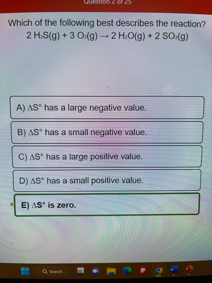 Which of the following best describes the reaction?
2 H₂S(g) + 3 O₂(g) → 2 H₂O(g) + 2 SO₂(g)
A) AS has a large negative value.
Question 2 of 25
B) AS has a small negative value.
C) AS has a large positive value.
D) AS has a small positive value.
E) AS is zero.
H
Q Search