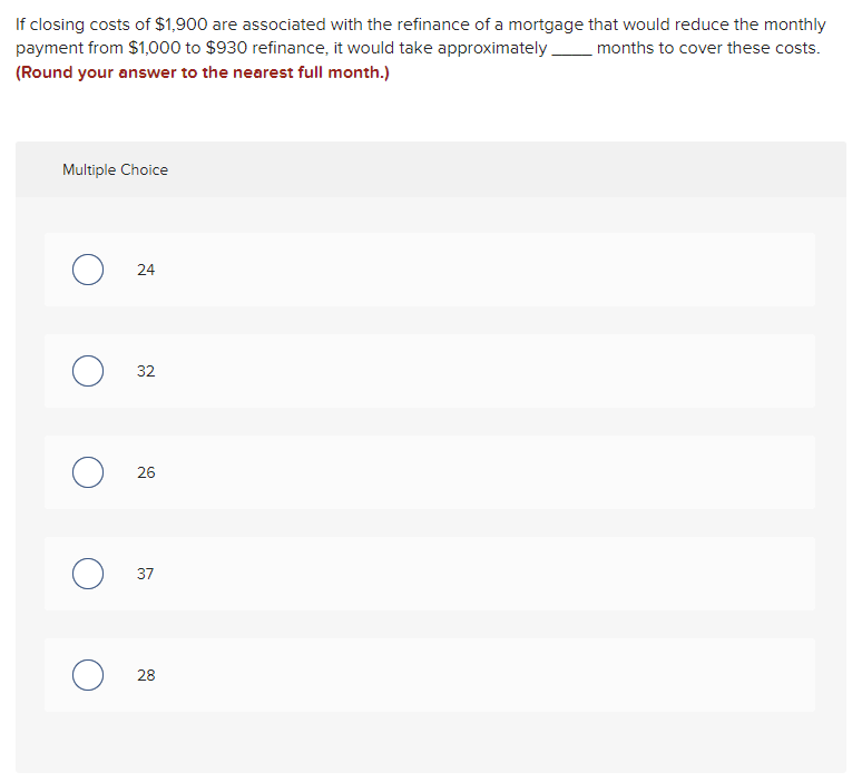 If closing costs of $1,900 are associated with the refinance of a mortgage that would reduce the monthly
months to cover these costs.
payment from $1,000 to $930 refinance, it would take approximately.
(Round your answer to the nearest full month.)
Multiple Choice
O
24
32
26
37
28