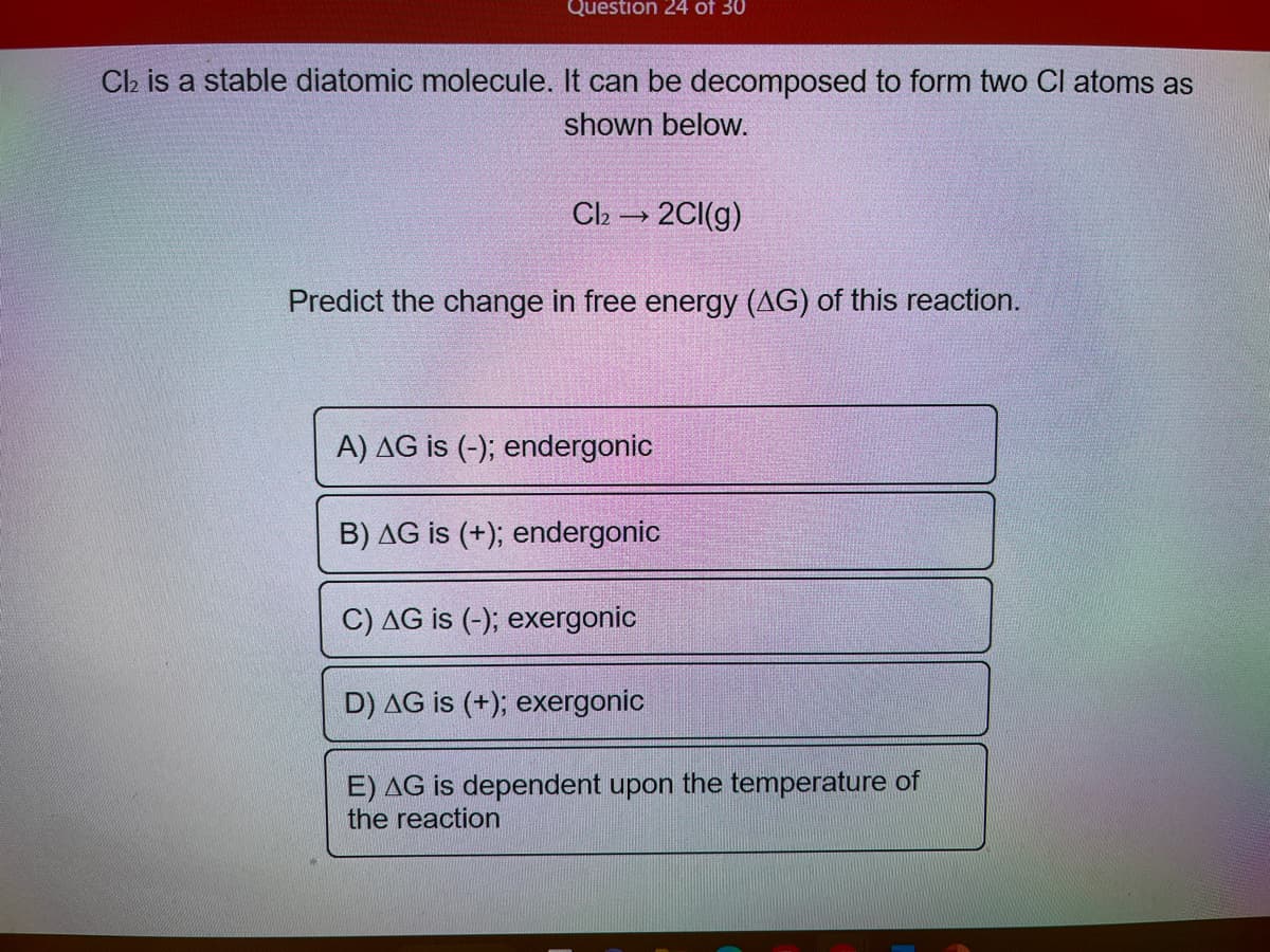 Question 24 of 30
Cl₂ is a stable diatomic molecule. It can be decomposed to form two Cl atoms as
shown below.
Cl₂ → 2Cl(g)
Predict the change in free energy (AG) of this reaction.
A) AG is (-); endergonic
B) AG is (+); endergonic
C) AG is (-); exergonic
D) AG is (+); exergonic
E) AG is dependent upon the temperature of
the reaction