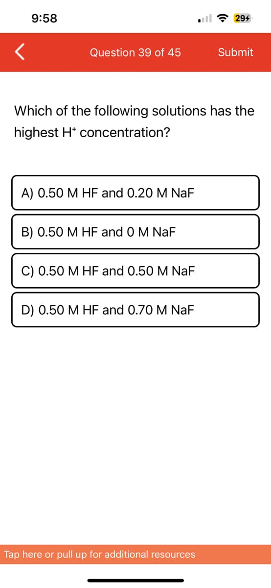 <
9:58
Question 39 of 45
A) 0.50 M HF and 0.20 M NaF
Which of the following solutions has the
highest H* concentration?
B) 0.50 M HF and 0 M NaF
C) 0.50 M HF and 0.50 M NaF
D) 0.50 M HF and 0.70 M NaF
294
Tap here or pull up for additional resources
Submit