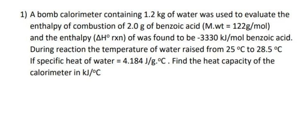 1) A bomb calorimeter containing 1.2 kg of water was used to evaluate the
enthalpy of combustion of 2.0 g of benzoic acid (M.wt = 122g/mol)
and the enthalpy (AH° rxn) of was found to be -3330 kJ/mol benzoic acid.
During reaction the temperature of water raised from 25 °C to 28.5 °C
If specific heat of water = 4.184 J/g.°C. Find the heat capacity of the
calorimeter in kJ/°C
%3D
