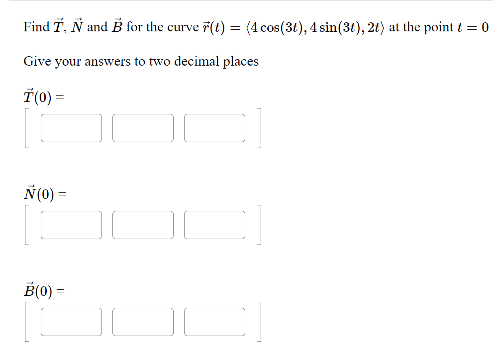 Find T, Ñ and B for the curve r(t) = (4 cos(3t), 4 sin(3t), 2t) at the point t = 0
Give your answers to two decimal places
T(0) =
Ñ(0) =
B(0) =