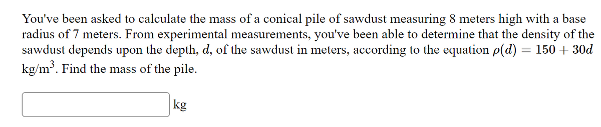 You've been asked to calculate the mass of a conical pile of sawdust measuring 8 meters high with a base
radius of 7 meters. From experimental measurements, you've been able to determine that the density of the
sawdust depends upon the depth, d, of the sawdust in meters, according to the equation p(d) = 150 + 30d
kg/m³. Find the mass of the pile.
kg