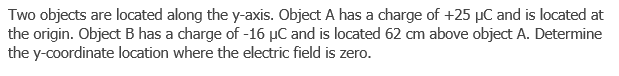 Two objects are located along the y-axis. Object A has a charge of +25 µC and is located at
the origin. Object B has a charge of -16 µC and is located 62 cm above object A. Determine
the y-coordinate location where the electric field is zero.
